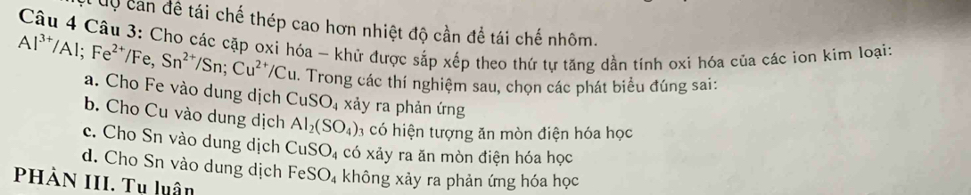 Cộ can đề tái chế thép cao hơn nhiệt độ cần để tái chế nhôm.
Câu 4 Câu 3: Cho các cặp oxi hóa - khữ được sắp xếp theo thứ tự tăng dần tính oxi hóa của các ion kim loại:
Al^(3+)/Al; Fe^(2+)/Fe, Sn^(2+)/Sn; Cu^(2+)/Cu 0. Trong các thí nghiệm sau, chọn các phát biểu đúng sai:
a. Cho Fe vào dung dịch CuSO_4 xảy ra phản ứng
b. Cho Cu vào dung dịch Al_2(SO_4): 3 có hiện tượng ăn mòn điện hóa học
c. Cho Sn vào dung dịch CuSO_4 co * xảy ra ăn mòn điện hóa học
d. Cho Sn vào dung dịch FeSO_4 không xảy ra phản ứng hóa học
PHẢN III. Tụ luân