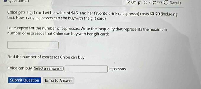 つ 3 99 ⓘ Details 
Chloe gets a gift card with a value of $45, and her favorite drink (a espresso) costs $3.70 (including 
tax). How many espressos can she buy with the gift card? 
Let æ represent the number of espressos. Write the inequality that represents the maximum 
number of espressos that Chloe can buy with her gift card: 
Find the number of espressos Chloe can buy: 
Chloe can buy Select an answer espressos. 
Submit Question Jump to Answer