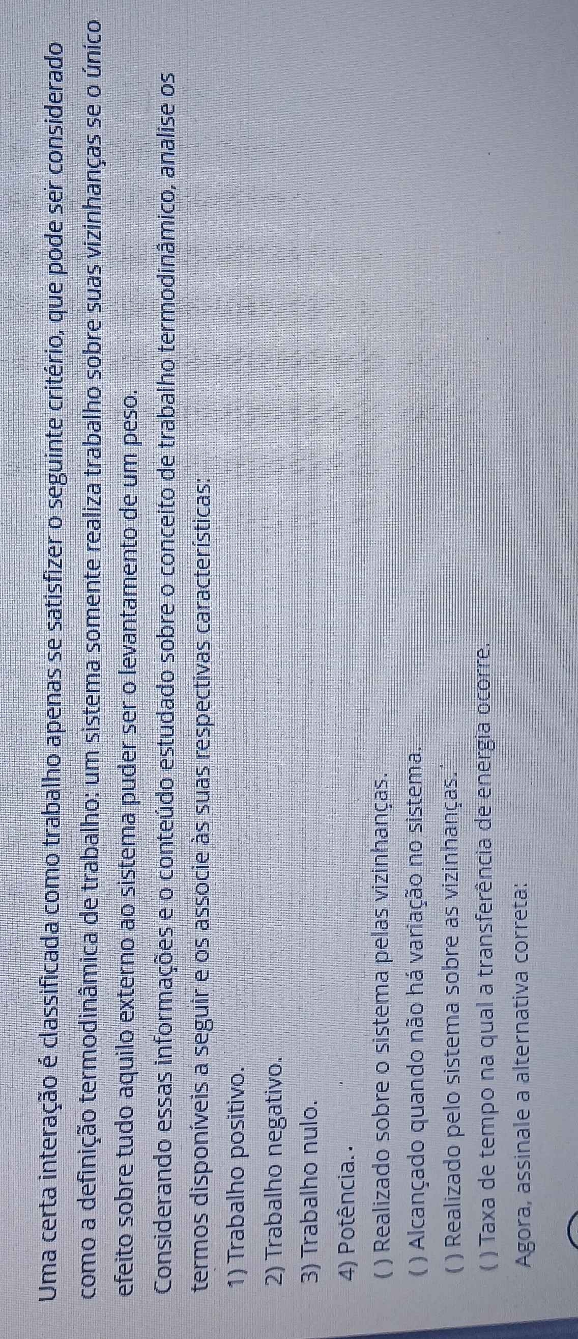 Uma certa interação é classificada como trabalho apenas se satisfizer o seguinte critério, que pode ser considerado
como a definição termodinâmica de trabalho: um sistema somente realiza trabalho sobre suas vizinhanças se o único
efeito sobre tudo aquilo externo ao sistema puder ser o levantamento de um peso.
Considerando essas informações e o conteúdo estudado sobre o conceito de trabalho termodinâmico, analise os
termos disponíveis a seguir e os associe às suas respectivas características:
1) Trabalho positivo.
2) Trabalho negativo.
3) Trabalho nulo.
4) Potência..
( ) Realizado sobre o sistema pelas vizinhanças.
( ) Alcançado quando não há variação no sistema.
) Realizado pelo sistema sobre as vizinhanças.
C ) Taxa de tempo na qual a transferência de energia ocorre.
Agora, assinale a alternativa correta:
