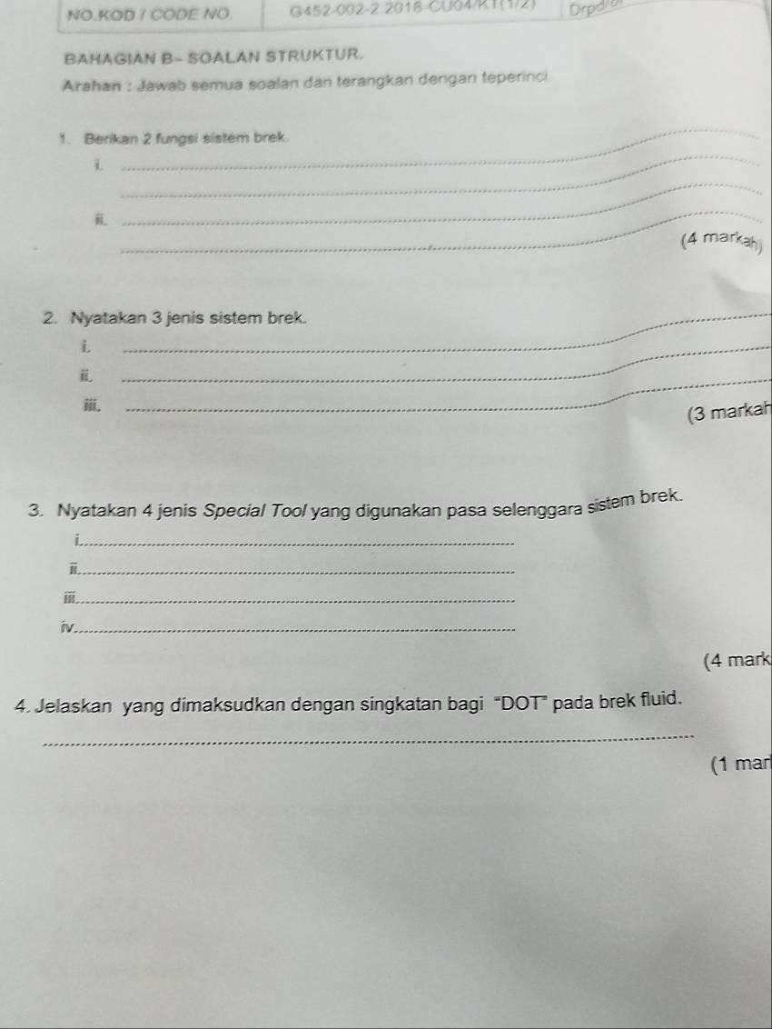 NO.KOD / CODE NO. G452-002-2 2018-CU04/R1(1/2) Drpd/o 
BAHAGIAN B- SOALAN STRUKTUR. 
Arahan : Jawab semua soalan dan terangkan dengan teperinci 
_ 
_ 
1. Berikan 2 fungsi sistem brek. 
i. 
_ 
_ 
(4 markah) 
2. Nyatakan 3 jenis sistem brek. 
i 
_ 
_ 
ⅲ. 
_ 
(3 markah 
3. Nyatakan 4 jenis Special Tool yang digunakan pasa selenggara sistem brek. 
_i 
_ 
_ 
iv_ 
(4 mark 
4. Jelaskan yang dimaksudkan dengan singkatan bagi “DOT” pada brek fluid. 
_ 
(1 mar