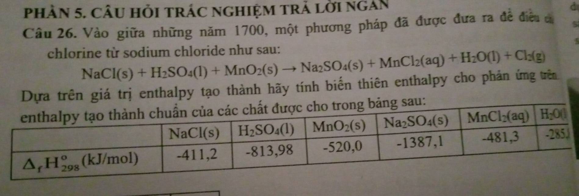 pHÀN 5. CÂU HỏI tRÁC ngHIệM tRẬ lời ngAN
d
Câu 26. Vào giữa những năm 1700, một phương pháp đã được đưa ra đề điều ca
5
chlorine từ sodium chloride như sau:
NaCl(s)+H_2SO_4(l)+MnO_2(s)to Na_2SO_4(s)+MnCl_2(aq)+H_2O(l)+Cl_3(g)
Dựa trên giá trị enthalpy tạo thành hãy tính biển thiên enthalpy cho phản ứng trên