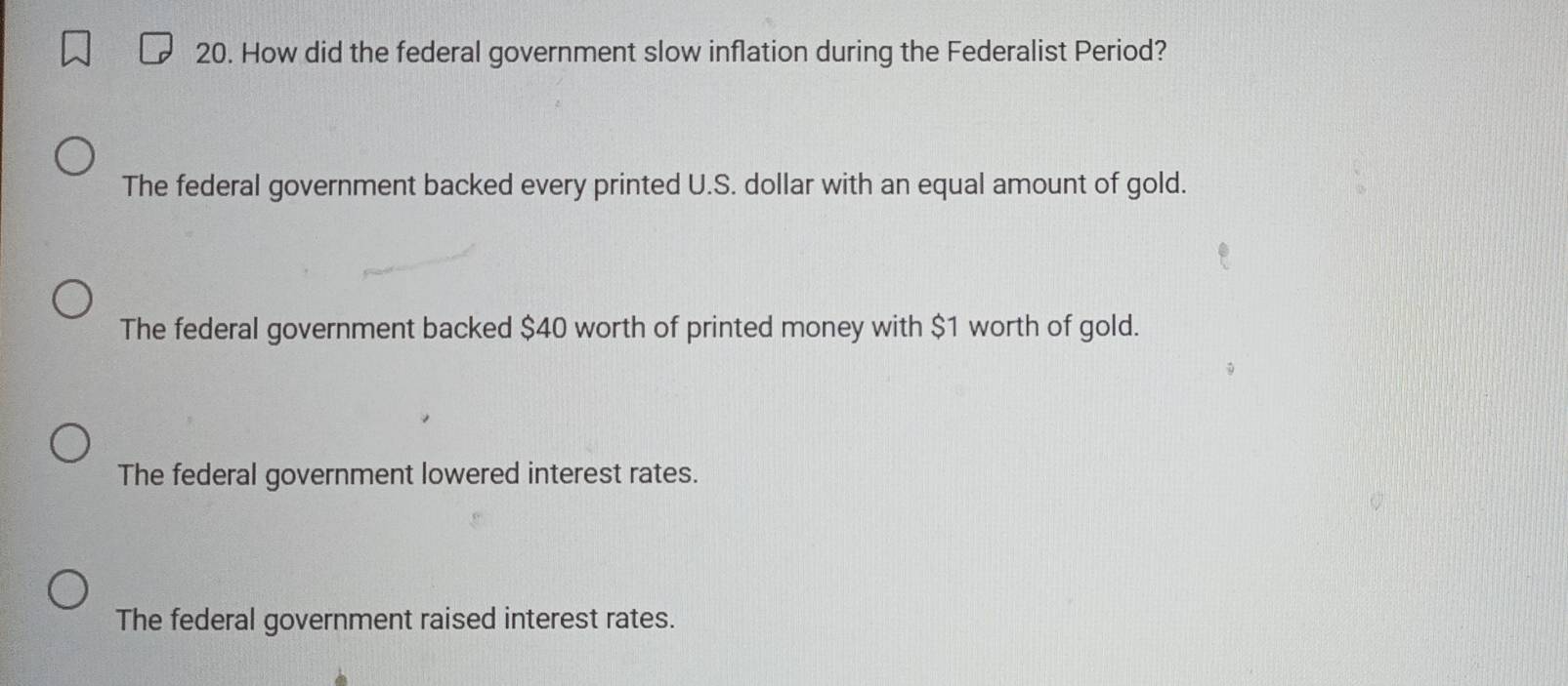 How did the federal government slow inflation during the Federalist Period?
The federal government backed every printed U.S. dollar with an equal amount of gold.
The federal government backed $40 worth of printed money with $1 worth of gold.
The federal government lowered interest rates.
The federal government raised interest rates.