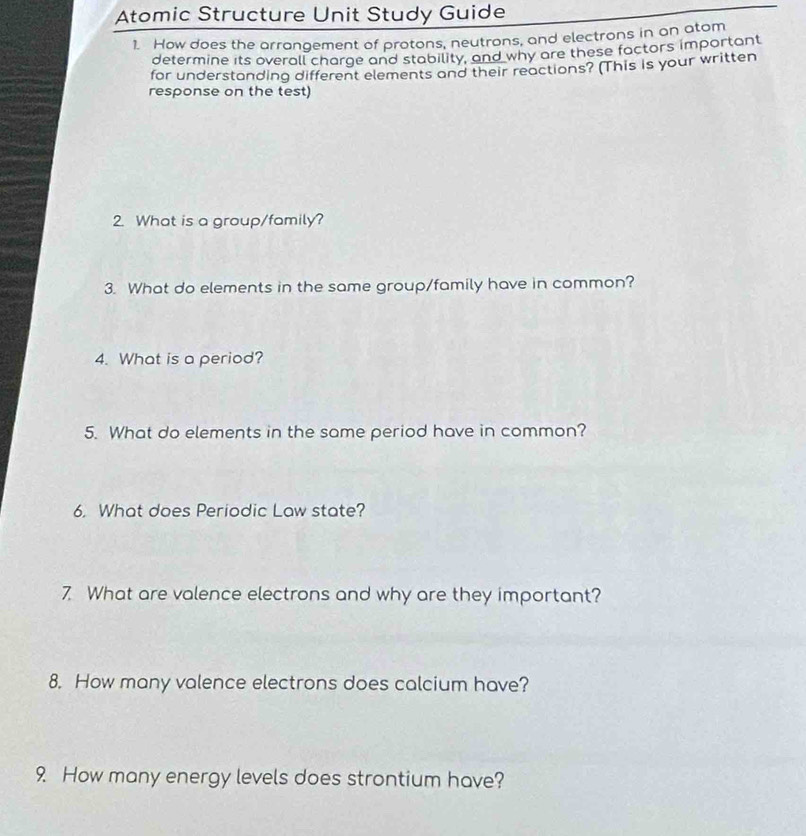 Atomic Structure Unit Study Guide 
1. How does the arrangement of protons, neutrons, and electrons in an atom 
determine its overall charge and stability, and why are these factors important 
for understanding different elements and their reactions? (This is your written 
response on the test) 
2. What is a group/family? 
3. What do elements in the same group/family have in common? 
4. What is a period? 
5. What do elements in the same period have in common? 
6. What does Periodic Law state? 
7. What are valence electrons and why are they important? 
8. How many valence electrons does calcium have? 
9. How many energy levels does strontium have?