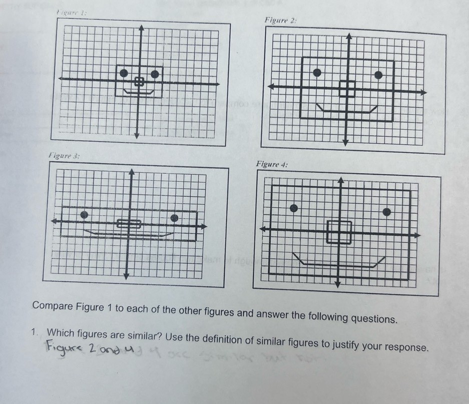 Figare 1: 
Figure 2: 
Figure 3: Figure 4: 
Compare Figure 1 to each of the other figures and answer the following questions. 
1. Which figures are similar? Use the definition of similar figures to justify your response.