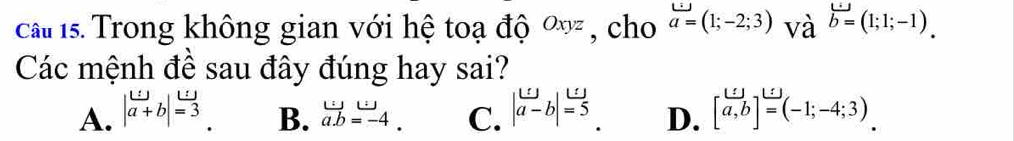 ca 1s. Trong không gian với hệ toạ độ ∞ơ , cho a=(1;-2;3) và vector b=(1;1;-1). 
Các mệnh đề sau đây đúng hay sai?
A. | w/a+b |=3 beginarrayr w a.=-4.endarray C. | omega /a-b |=5 D. [beginarrayr ur] a,bendarray ]^beginarrayr ≤  = (-1;-4;3)
B.