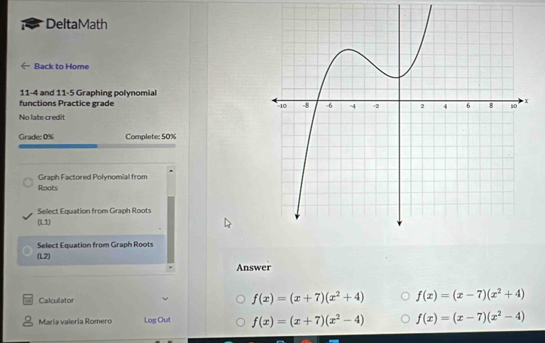 DeltaMath
Back to Home
11-4 and 11-5 Graphing polynomial
functions Practice grade 
No late credit
Grade: 0% Complete: 50%
Graph Factored Polynomial from
Roots
Select Equation from Graph Roots
(L1)
Select Equation from Graph Roots
(L2)
Answer
Calculator
f(x)=(x+7)(x^2+4) f(x)=(x-7)(x^2+4)
María valería Romero Log Out
f(x)=(x+7)(x^2-4) f(x)=(x-7)(x^2-4)