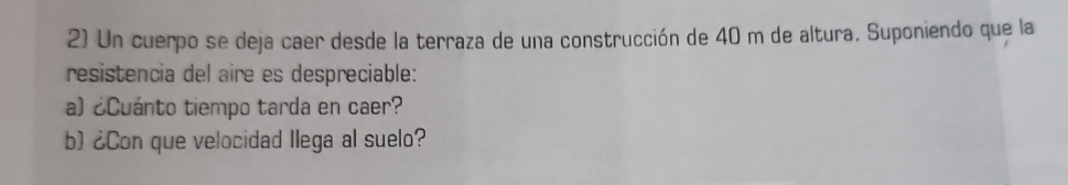 Un cuerpo se deja caer desde la terraza de una construcción de 40 m de altura. Suponiendo que la 
resistencia del aire es despreciable: 
a) ¿Cuánto tiempo tarda en caer? 
b) ¿Con que velocidad llega al suelo?