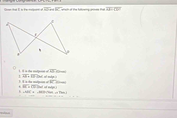 a ie Congrue nce: CPCTC, Pan 2
Given that E is the midpoint of overline AD= ad overline BC, which of the following proves that overline ABICD?
1. E is the midpoint of overline AD (Given)
2. overline AB=overline ED(Def f. of mdpt.)
3. E is the midpoint of overline BC (Given)
4. overline BE=overline CD(Def of mdpt.)
5. ∠ AEC=∠ BED (Vert. ∠ sThm)
revious