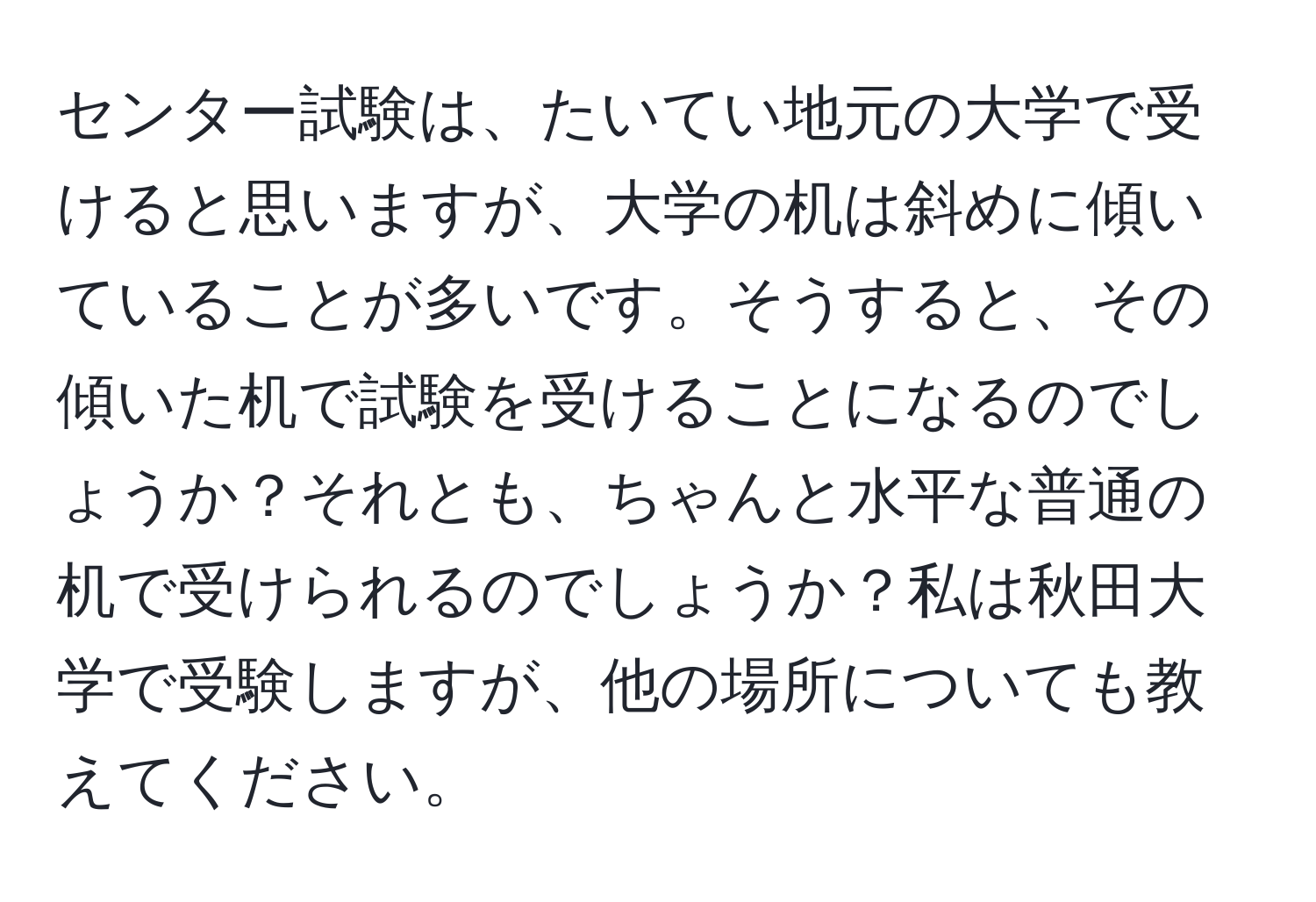 センター試験は、たいてい地元の大学で受けると思いますが、大学の机は斜めに傾いていることが多いです。そうすると、その傾いた机で試験を受けることになるのでしょうか？それとも、ちゃんと水平な普通の机で受けられるのでしょうか？私は秋田大学で受験しますが、他の場所についても教えてください。