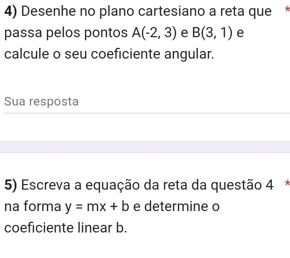 Desenhe no plano cartesiano a reta que * 
passa pelos pontos A(-2,3) e B(3,1) e 
calcule o seu coeficiente angular. 
Sua resposta 
5) Escreva a equação da reta da questão 4 * 
na forma y=mx+b e determine o 
coeficiente linear b.