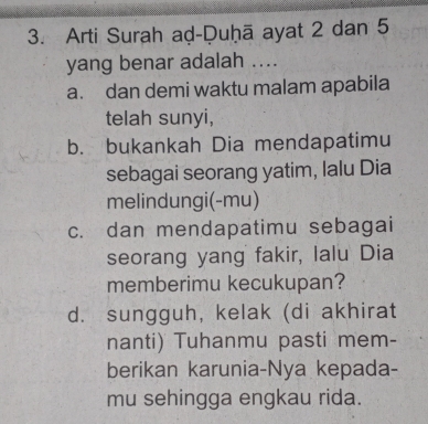 Arti Surah aḍ-Duḥā ayat 2 dan 5
yang benar adalah ....
a. dan demi waktu malam apabila
telah sunyi,
b. bukankah Dia mendapatimu
sebagai seorang yatim, Ialu Dia
melindungi(-mu)
c. dan mendapatimu sebagai
seorang yang fakir, Ialu Dia
memberimu kecukupan?
d. sungguh, kelak (di akhirat
nanti) Tuhanmu pasti mem-
berikan karunia-Nya kepada-
mu sehingga engkau rida.