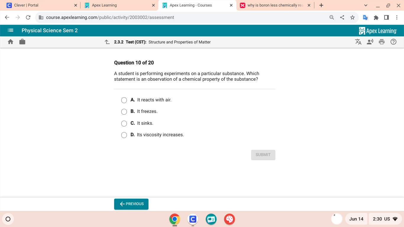 Clever | Portal Apex Learning Apex Learning - Courses why is boron less chemically rea
€ course.apexlearning.com/public/activity/2003002/assessment
Physical Science Sem 2 Apex Learning
2.3.2 Test (CST): Structure and Properties of Matter
Question 10 of 20
A student is performing experiments on a particular substance. Which
statement is an observation of a chemical property of the substance?
A. It reacts with air.
B. It freezes.
C. It sinks.
D. Its viscosity increases.
SUBMIT
←Previous
Jun 14 2:30 US