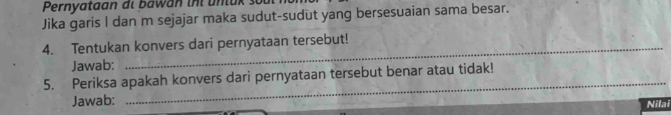 Pernyataan di bawan inl unl u k. 
Jika garis I dan m sejajar maka sudut-sudut yang bersesuaian sama besar. 
4. Tentukan konvers dari pernyataan tersebut! 
Jawab: 
5. Periksa apakah konvers dari pernyataan tersebut benar atau tidak! 
Jawab: 
_ 
Nilai