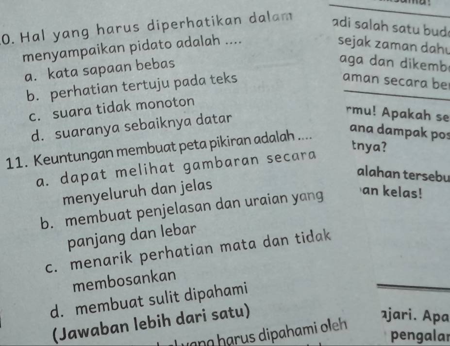 Hal yang harus diperhatikan dalam adi salah satu bud
menyampaikan pidato adalah .... sejak zaman dahu
a. kata sapaan bebas
aga d an dikemb
b. perhatian tertuju pada teks
aman secara be
c. suara tidak monoton
d. suaranya sebaiknya datar
rmu! Apakah se
11. Keuntungan membuat peta pikiran adalah ....
ana dampak pos
tnya?
a. dapat melihat gambaran secara
alahan tersebu
menyeluruh dan jelas
b. membuat penjelasan dan uraian yang
an kelas!
panjang dan lebar
c. menarik perhatian mata dan tidak
membosankan
d. membuat sulit dipahami
(Jawaban lebih dari satu)
ajari. Apa
Jạng hạrus dipahami oleh
pengalar