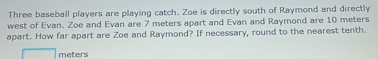 Three baseball players are playing catch. Zoe is directly south of Raymond and directly 
west of Evan. Zoe and Evan are 7 meters apart and Evan and Raymond are 10 meters
apart. How far apart are Zoe and Raymond? If necessary, round to the nearest tenth.
meters