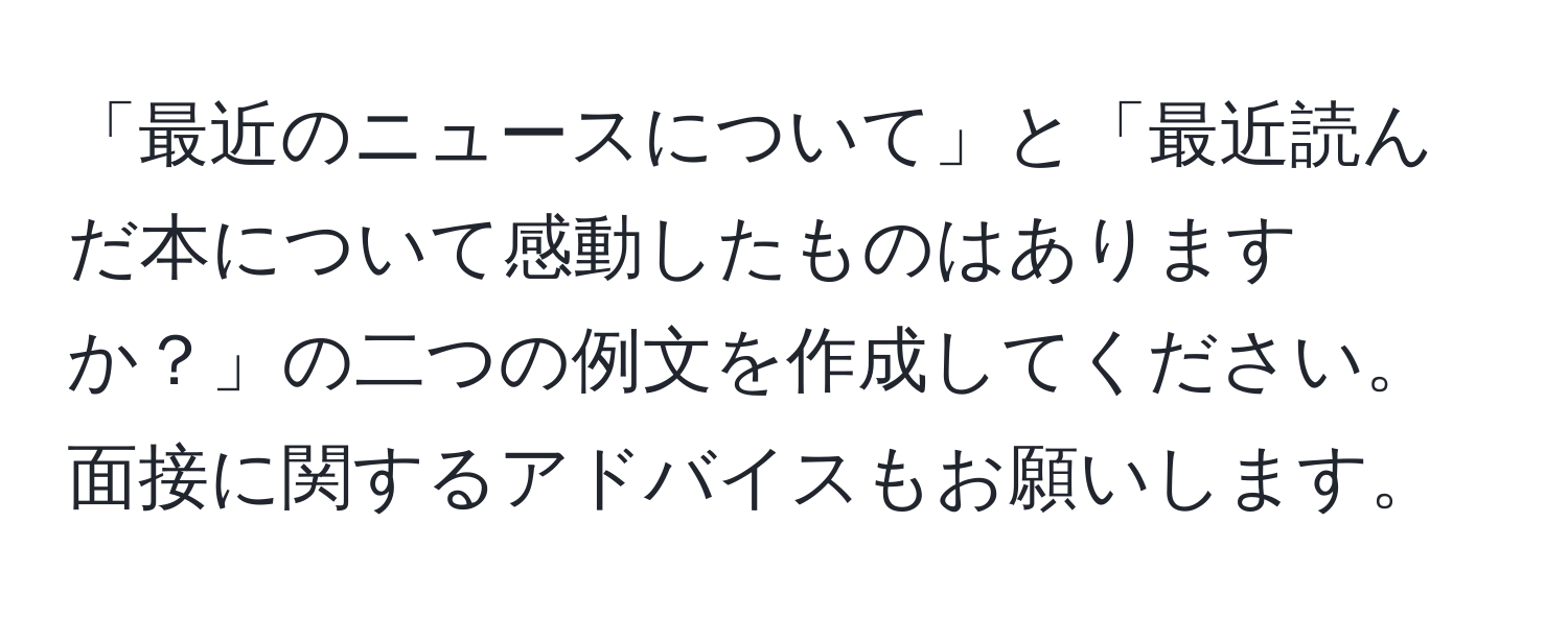 「最近のニュースについて」と「最近読んだ本について感動したものはありますか？」の二つの例文を作成してください。面接に関するアドバイスもお願いします。