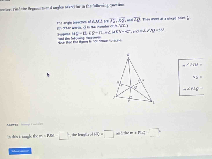 center: Find the Segments and angles asked for in the following question 
The angle bisectors of △ JKL are overline JQ, overline KQ ,and overline LQ. They meet at a single point Q. 
(In other words, ρ is the incenter of △ JKL) 
Suppose MQ=12, LQ=17, m∠ MKN=42° , and m∠ PJQ=56°. 
Find the following measures. 
Note that the figure is not drawn to scale.
m∠ PJM=
NQ=
m∠ PLQ=
Answer Attoge 2 wort of 10
In this triangle the m , the length of NQ=□ , and the m
Sehmil Ans===