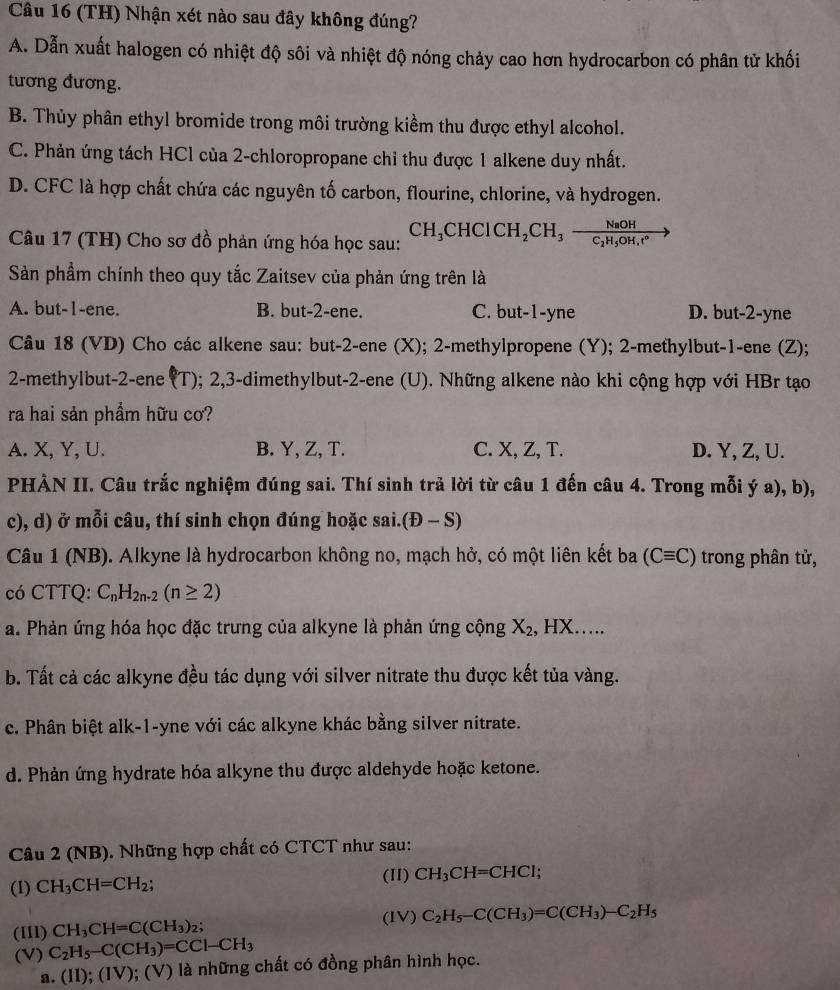 (TH) Nhận xét nào sau đây không đúng?
A. Dẫn xuất halogen có nhiệt độ sôi và nhiệt độ nóng chảy cao hơn hydrocarbon có phân tử khối
tương đương.
B. Thủy phân ethyl bromide trong môi trường kiểm thu được ethyl alcohol.
C. Phản ứng tách HCl của 2-chloropropane chỉ thu được 1 alkene duy nhất.
D. CFC là hợp chất chứa các nguyên tố carbon, flourine, chlorine, và hydrogen.
Câu 17 (TH) Cho sơ đồ phản ứng hóa học sau: CH_3CHClCH_2CH_3frac NaOHC_2H_5OH,r°to
Sản phầm chính theo quy tắc Zaitsev của phản ứng trên là
A. but-1-ene. B. but-2-ene. C. but-1-yne D. but-2-yne
Câu 18 (VD) Cho các alkene sau: but-2-ene (X); 2-methylpropene (Y); 2-methylbut-1-ene (Z);
2-methylbut-2-ene (1 1 0; 2,3-dimethylbut-2-ene (U). Những alkene nào khi cộng hợp với HBr tạo
ra hai sản phẩm hữu cơ?
A. X, Y, U. B. Y, Z, T. C. X, Z, T. D. Y, Z, U.
PHẢN II. Câu trắc nghiệm đúng sai. Thí sinh trả lời từ câu 1 đến câu 4. Trong mỗi ý a), b),
c), d) ở mỗi câu, thí sinh chọn đúng hoặc sai. (D-S)
Câu 1 (NB). Alkyne là hydrocarbon không no, mạch hở, có một liên kết ba (Cequiv C) trong phân tử,
có CTTQ: C_nH_2n-2(n≥ 2)
a. Phản ứng hóa học đặc trưng của alkyne là phản ứng cộng X_2. HX....
b. Tất cả các alkyne đều tác dụng với silver nitrate thu được kết tủa vàng.
c. Phân biệt alk-1-yne với các alkyne khác bằng silver nitrate.
d. Phản ứng hydrate hóa alkyne thu được aldehyde hoặc ketone.
Câu 2 (NB). Những hợp chất có CTCT như sau:
(II) CH_3CH=CHCl
(I) CH_3CH=CH_2;
(III) CH_3CH=C(CH_3)_2; (IV) C_2H_5-C(CH_3)=C(CH_3)-C_2H_5
(V) C_2H_5-C(CH_3)=CCl-CH_3
a. (II);(IV);(V ) là những chất có đồng phân hình học.