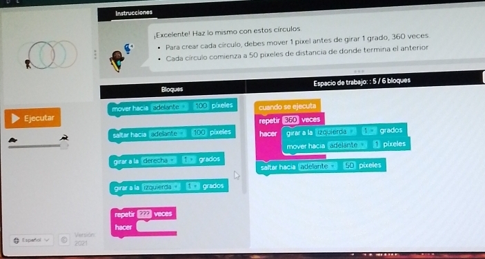 Instrucciones 
;Excelente! Haz lo mismo con estos círculos 
Para crear cada círculo, debes mover 1 pixel antes de girar 1 grado, 360 veces 
Cada círculo comienza a 50 pixeles de distancia de donde termina el anterior 
Bloques Espacio de trabajo: : 5 / 6 bloques 
Ejecutar mover hacia , adelante s 100 píxeles cuando se ejecuta 
repetir (360 veces 
saltar hacia adelante 100 pixeles hacer girar a la 'izquierda grados 
mover hacía adelante píxeles 
girar a la , derecha . 1> grados 50 pixeles 
saltar hacia (adelante 
girar a la izquierda . 1· grados 
repetir ??? veces 
hacer 
Versión 
Español √ 2021