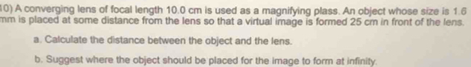 A converging lens of focal length 10.0 cm is used as a magnifying plass. An object whose size is 1.6
mm is placed at some distance from the lens so that a virtual image is formed 25 cm in front of the lens. 
a. Calculate the distance between the object and the lens. 
b. Suggest where the object should be placed for the image to form at infinity.