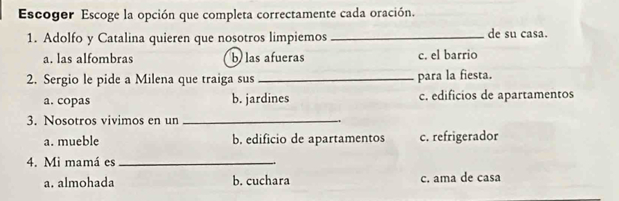 Escoger Escoge la opción que completa correctamente cada oración.
1. Adolfo y Catalina quieren que nosotros limpiemos _de su casa.
a. las alfombras b las afueras c. el barrio
2. Sergio le pide a Milena que traiga sus _para la fiesta.
a. copas b. jardines c. edificios de apartamentos
3. Nosotros vivimos en un _.
a. mueble b. edificio de apartamentos c. refrigerador
4. Mi mamá es_
a. almohada b. cuchara c. ama de casa