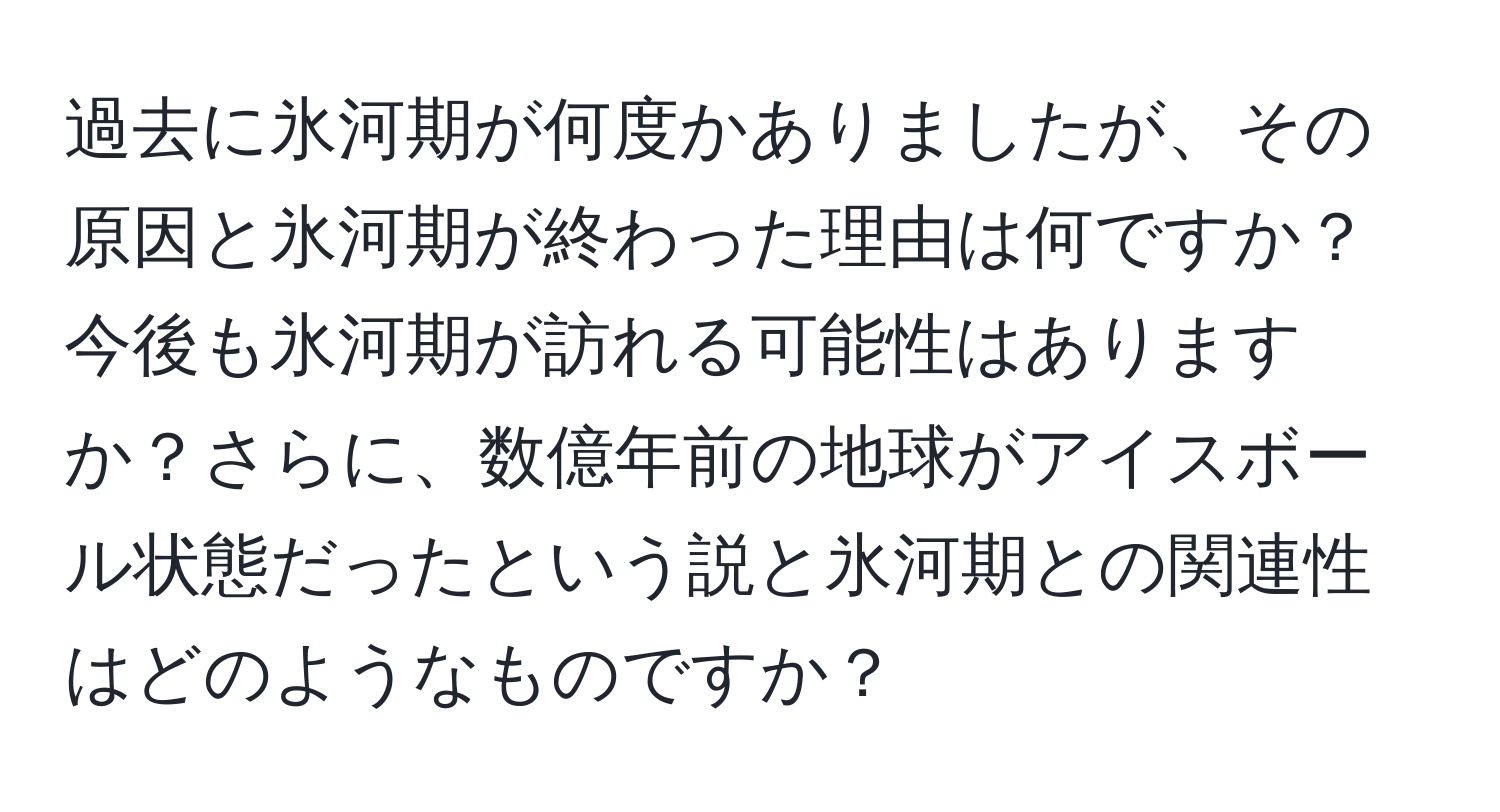 過去に氷河期が何度かありましたが、その原因と氷河期が終わった理由は何ですか？今後も氷河期が訪れる可能性はありますか？さらに、数億年前の地球がアイスボール状態だったという説と氷河期との関連性はどのようなものですか？