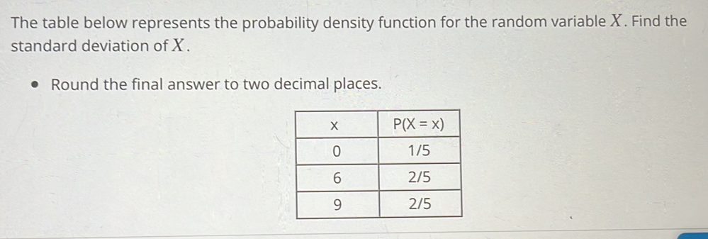 The table below represents the probability density function for the random variable X. Find the
standard deviation of X.
Round the final answer to two decimal places.