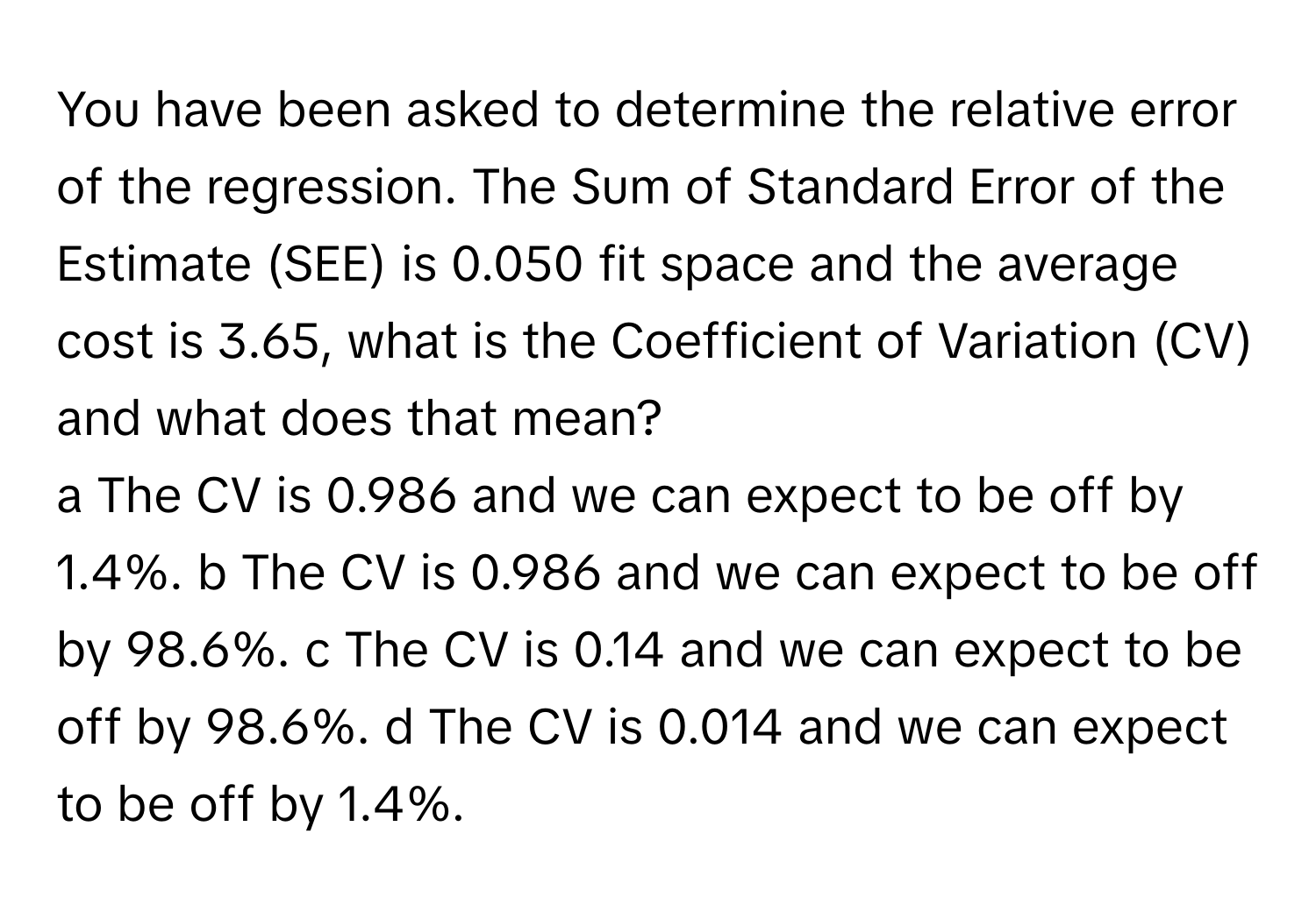 You have been asked to determine the relative error of the regression. The Sum of Standard Error of the Estimate (SEE) is 0.050 fit space and the average cost is 3.65, what is the Coefficient of Variation (CV) and what does that mean? 
a The CV is 0.986 and we can expect to be off by 1.4%. b The CV is 0.986 and we can expect to be off by 98.6%. c The CV is 0.14 and we can expect to be off by 98.6%. d The CV is 0.014 and we can expect to be off by 1.4%.