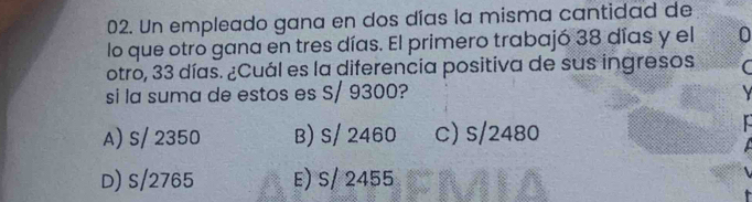 Un empleado gana en dos días la misma cantidad de
lo que otro gana en tres días. El primero trabajó 38 días y el 0
otro, 33 días. ¿Cuál es la diferencia positiva de sus ingresos
si la suma de estos es S/ 9300?
A) S/ 2350 B) S/ 2460 c) S/2480
D) S/2765 E) S/ 2455