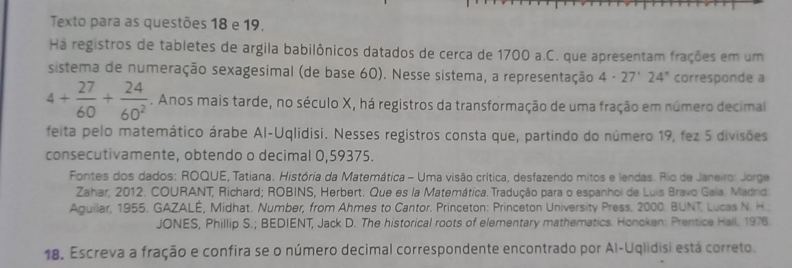 Texto para as questões 18 e 19. 
Há registros de tabletes de argila babilônicos datados de cerca de 1700 a.C. que apresentam frações em um 
sistema de numeração sexagesimal (de base 60). Nesse sistema, a representação 4· 27'24'' corresponde a
4+ 27/60 + 24/60^2 . Anos mais tarde, no século X, há registros da transformação de uma fração em número decimal 
feita pelo matemático árabe Al-Uqlidisi. Nesses registros consta que, partindo do número 19, fez 5 divisões 
consecutivamente, obtendo o decimal 0,59375. 
Fontes dos dados: ROQUE, Tatiana. História da Matemática - Uma visão crítica, desfazendo mitos e lendas. Rio de Janeiro: Jorge 
Zahar, 2012. COURANT, Richard; ROBINS, Herbert. Que es la Matemática. Tradução para o espanhol de Luis Bravo Gala Madrid: 
Aguilar, 1955. GAZALÉ, Midhat. Number, from Ahmes to Cantor. Princeton: Princeton University Press. 2000. BUNT, Lucas N. H.. 
JONES, Phillip S.; BEDIENT, Jack D. The historical roots of elementary mathematics. Honoken: Prentice Hall, 1976. 
18. Escreva a fração e confira se o número decimal correspondente encontrado por Al-Uqlidisi está correto.