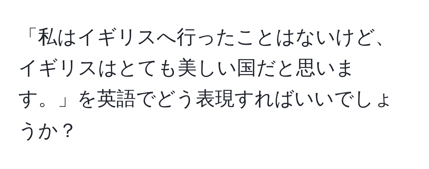 「私はイギリスへ行ったことはないけど、イギリスはとても美しい国だと思います。」を英語でどう表現すればいいでしょうか？