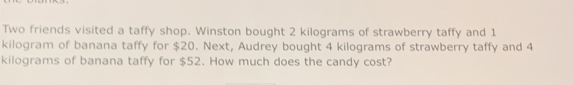 Two friends visited a taffy shop. Winston bought 2 kilograms of strawberry taffy and 1
kilogram of banana taffy for $20. Next, Audrey bought 4 kilograms of strawberry taffy and 4
kilograms of banana taffy for $52. How much does the candy cost?