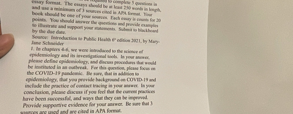 iequired to complete 5 questions in 
essay format. The essays should be at least 250 words in length, 
and use a minimum of 3 sources cited in APA format. Your 
book should be one of your sources. Each essay is counts for 20
points. You should answer the questions and provide examples 
to illustrate and support your statements. Submit to blackboard 
by the due date. 
Source: Introduction to Public Health 6^n edition 2021, by Mary- 
Jane Schneider 
1. In chapters 4-6, we were introduced to the science of 
epidemiology and its investigational tools. In your answer, 
please define epidemiology, and discuss procedures that would 
be instituted in an outbreak. For this question, please focus on 
the COVID-19 pandemic. Be sure, that in addition to 
epidemiology, that you provide background on COVID-19 and 
include the practice of contact tracing in your answer. In your 
conclusion, please discuss if you feel that the current practices 
have been successful, and ways that they can be improved. 
Provide supportive evidence for your answer. Be sure that 3
sources are used and are cited in APA format.