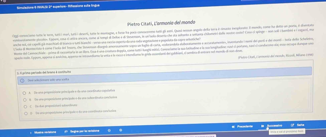 Simulazione 6 INVALSI 2^ superiore - Riflessione sulla lingua
Pietro Citati, L’armonia del mondo
Oggi conosciamo tutte le terre, tutti i mari, tutti i deserti, tutte le montagne, e forse fra poco conosceremo tutti gli astri. Quasi nessun angolo della terra è rimasto inesplorato: il mondo, come ha detto un poeta, è diventato
«smisuratamente piccolo». Eppure, cosa ci attira ancora, come ai tempi di Defoe e di Stevenson, in un'isola deserta che sta soltanto a settanta chilometri dalle nostre coste? Cosa cí spinge - non soli i bambini e i ragazzi, ma
anche noi, coi capelli già macchiati di bianco o tutti bianchi - verso una roccia coperta da una rada vegetazione e popolata da capre selvatiche?
L'isola di Montecristo è come l'isola del Tesoro, che Stevenson disegnò amorosamente sopra un foglio di carta, «colorandola elaboratamente e accuratamente», inventando i nomi dei porti e dei monti - Isola dello Scheletro,
Monte del Cannocchiale - prima di raccontarla in un libro. Essa è una creatura doppia, come tutti i luoghi mitici. Conosciamo la sua latitudine e la sua longitudine: navi cỉ portano, navi cí conducono via; essa occupa dunque uno
spazio reale. Eppure, appena si avvicina, appena ne intravediamo la vetta e le rocce e intendiamo le grida assordanti dei gabbiani, ci sembra di entrare nel mondo dí non-dove.
(Pietro Citati, L'armonia del mondo, Rizzoli, Milano 1998)
2. Il primo periodo del brano è costituito
Devi selezionare solo una scelta
A Da una proposizione principale e da una coordinata copulativa
B Da una proposizione principale e da una subordinata conclusiva
C Da due proposizioni subordinate
D Da una proposizione principale e da una coordinata conclusiva
Precedente ;Successivo Salta
Mostra revisione Segna per la revisione Invia e vai al prossimo iter