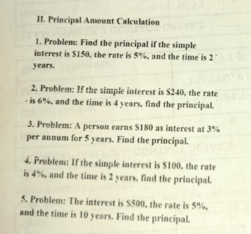 Principal Amount Calculation 
1. Problem: Find the principal if the simple 
interest is $150, the rate is 5%, and the time is 2
years. 
2. Problem: If the simple interest is $240, the rate 
is 6%, and the time is 4 years, find the principal. 
3. Problem: A person earns $180 as interest at 3%
per annum for 5 years. Find the principal. 
4. Problem: If the simple interest is $100, the rate 
is 4%, and the time is 2 years, find the principal. 
5. Problem: The interest is $500, the rate is 5%, 
and the time is 10 years. Find the principal.