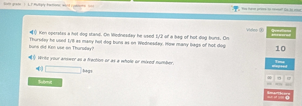 Sixth grade > L.7 Multiply fractions: word problems 94H You have prizes to reveal! Go to your 
Video ⑥ Questions 
Ken operates a hot dog stand. On Wednesday he used 1/2 of a bag of hot dog buns. On answered 
Thursday he used 1/8 as many hot dog buns as on Wednesday. How many bags of hot dog 10
buns did Ken use on Thursday? 
Write your answer as a fraction or as a whole or mixed number. elapsed Time 
() □ bags
00 15 17
Submit 
6C 
SmartScore 
out of 100 T