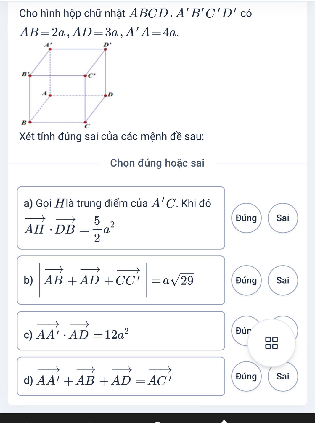 Cho hình hộp chữ nhật ABCD . A'B'C'D' có
AB=2a,AD=3a,A'A=4a.
Xét tính đúng sai của các mệnh đề sau:
Chọn đúng hoặc sai
a) Gọi Hlà trung điểm của A'C Khi đó
vector AH· vector DB= 5/2 a^2
Đúng Sai
b) |vector AB+vector AD+vector CC'|=asqrt(29) Đúng Sai
c) vector AA'· vector AD=12a^2
Đúr
d) vector AA'+vector AB+vector AD=vector AC' Đúng Sai