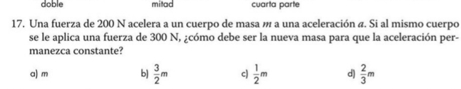 doble mitad cuarta parte
17. Una fuerza de 200 N acelera a un cuerpo de masa m a una aceleración a. Si al mismo cuerpo
se le aplica una fuerza de 300 N, ¿cómo debe ser la nueva masa para que la aceleración per-
manezca constante?
a) m b)  3/2 m c)  1/2 m d)  2/3 m