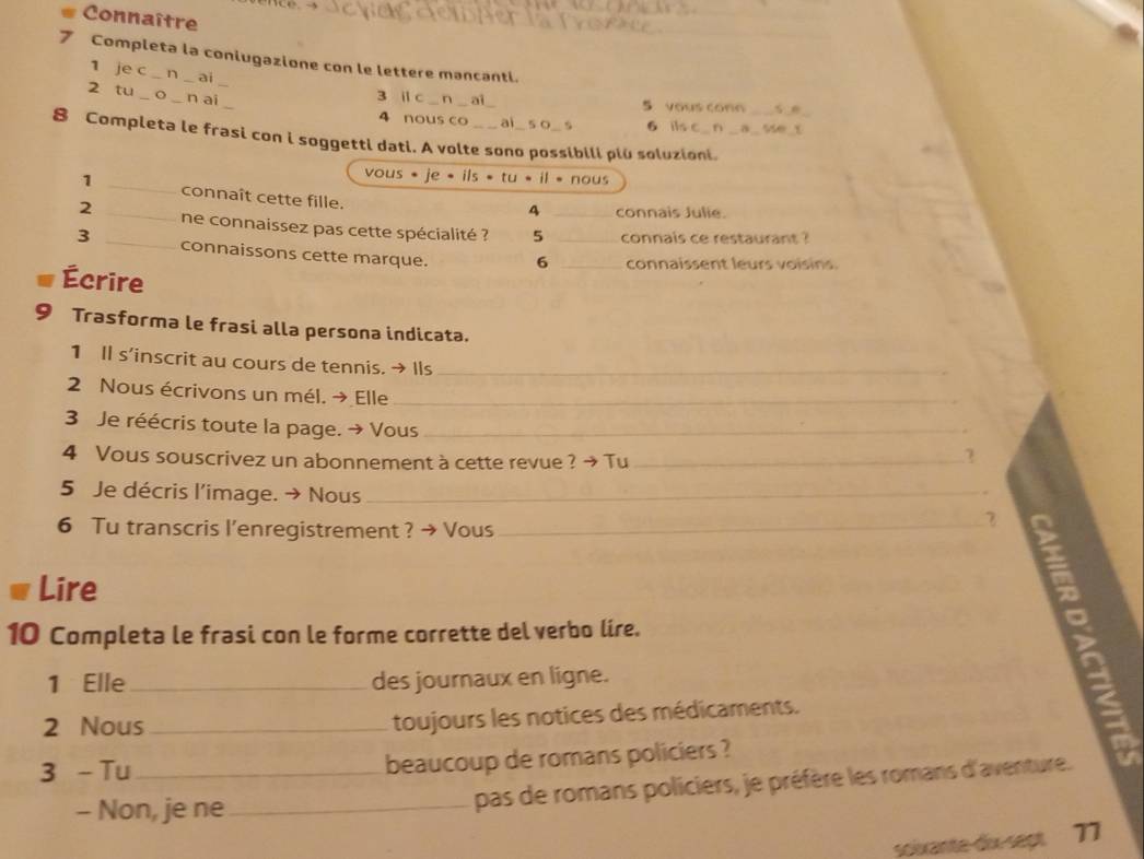 Connaître 
7 Completa la coniugazione con le lettere mancanti. 
_ 
1 je c n ai n ai 
2 tu_ o _n ai_ 
3 il c 5 vous con _s 
4 nous co ai 5 0 、 6 ils c n se_ 
8 Completa le frasi con i soggetti dati. A volte sono possibili plù soluzioni. 
vous · je· ils· tu· il· nous 
1 _connaît cette fille. 
4 connais Julie. 
2 _ne connaissez pas cette spécialité ? 5 _ co nais es t 
3 _connaissons cette marque. 6 __connaissent leurs voisins. 
Écrire 
Trasforma le frasi alla persona indicata. 
1 Il s'inscrit au cours de tennis. → Ils_ 
2 Nous écrivons un mél. → Elle_ 
3 Je réécris toute la page. → Vous _7 
4 Vous souscrivez un abonnement à cette revue ? → Tu_ 
5 Je décris l’image. → Nous_ 
6 Tu transcris l’enregistrement ? → Vous_ 
Lire 
10 Completa le frasi con le forme corrette del verbo lire. 
a 
1 Elle_ des journaux en ligne. 
2 Nous _toujours les notices des médicaments. 
S 
3 -Tu_ 
beaucoup de romans policiers ? 
- Non, je ne_ 
pas de romans policiers, je préfère les romans d'aventure. 
soixante-dix-sept 77