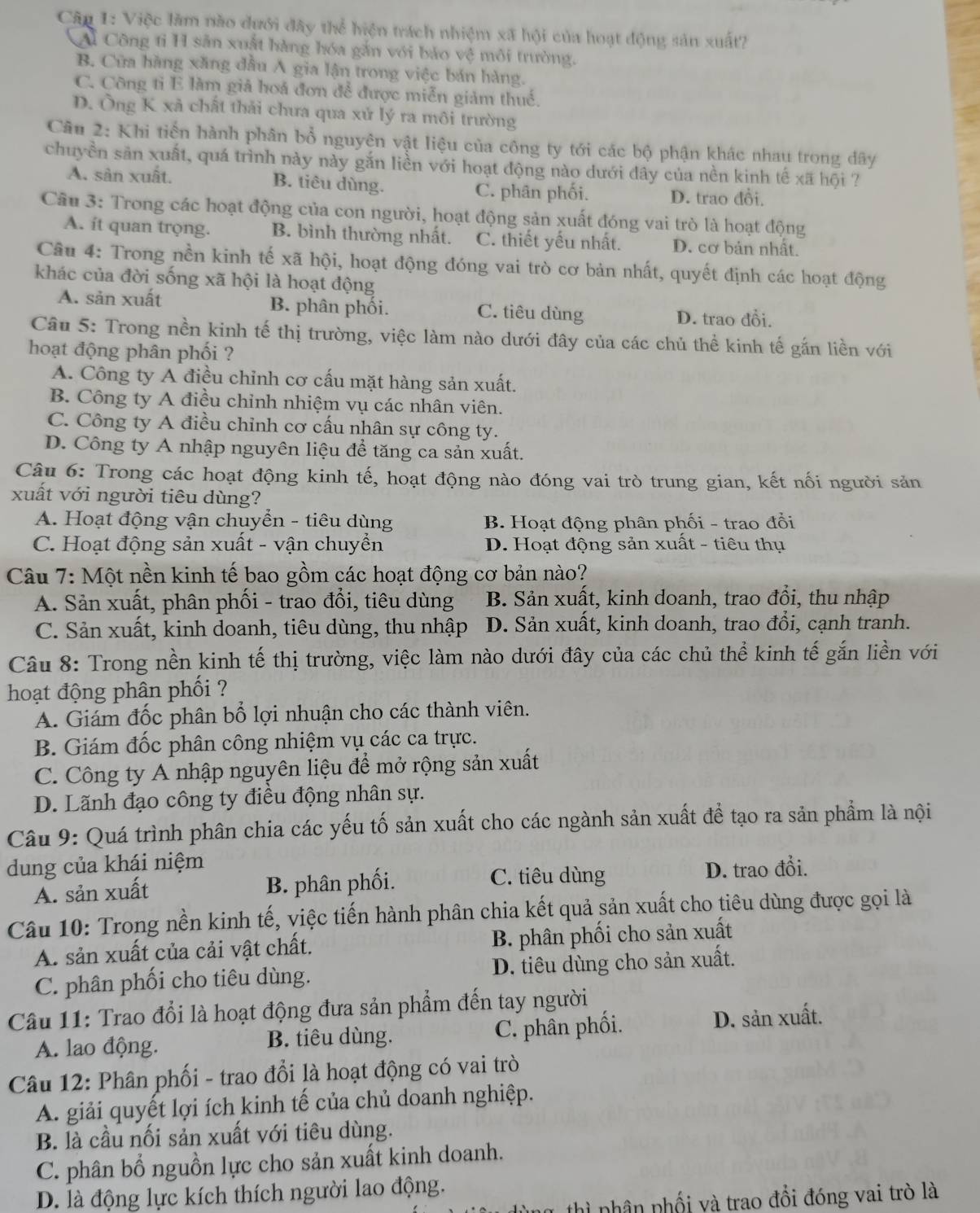 Câp 1: Việc làm nào dưới đây thể hiện trách nhiệm xã hội của hoạt động sản xuất?
Ai Công tỉ H sản xuất hàng hóa gắn với bảo vệ môi trường.
B. Cửa hàng xăng đầu A gia lận trong việc bán hàng.
C. Công tỉ E làm giả hoá đơn để được miễn giảm thuế.
D. Ông K xã chất thải chưa qua xử lý ra môi trường
Câu 2: Khi tiến hành phân bổ nguyên vật liệu của công ty tới các bộ phận khác nhau trong dây
chuyền săn xuất, quá trình này này gắn liền với hoạt động nào dưới dây của nền kinh tế xã hội ?
A. sân xuất. B. tiêu dùng. C. phân phối. D. trao đồi.
Câu 3: Trong các hoạt động của con người, hoạt động sản xuất đóng vai trò là hoạt động
A. it quan trọng. B. bình thường nhất. C. thiết yếu nhất. D. cơ bản nhất.
Câu 4: Trong nền kinh tế xã hội, hoạt động đóng vai trò cơ bản nhất, quyết định các hoạt động
khác của đời sống xã hội là hoạt động
A. sản xuất B. phân phối. C. tiêu dùng D. trao đổi.
Câu 5: Trong nền kinh tế thị trường, việc làm nào dưới đây của các chủ thể kinh tế gắn liền với
hoạt động phân phối ?
A. Công ty A điều chỉnh cơ cấu mặt hàng sản xuất.
B. Công ty A điều chỉnh nhiệm vụ các nhân viên.
C. Công ty A điều chỉnh cơ cấu nhân sự công ty.
D. Công ty A nhập nguyên liệu để tăng ca sản xuất.
Câu 6: Trong các hoạt động kinh tế, hoạt động nào đóng vai trò trung gian, kết nối người sản
xuất với người tiêu dùng?
A. Hoạt động vận chuyển - tiêu dùng B. Hoạt động phân phối - trao đổi
C. Hoạt động sản xuất - vận chuyển D. Hoạt động sản xuất - tiêu thụ
Câu 7: Một nền kinh tế bao gồm các hoạt động cơ bản nào?
A. Sản xuất, phân phối - trao đổi, tiêu dùng B. Sản xuất, kinh doanh, trao đổi, thu nhập
C. Sản xuất, kinh doanh, tiêu dùng, thu nhập D. Sản xuất, kinh doanh, trao đổi, cạnh tranh.
Câu 8: Trong nền kinh tế thị trường, việc làm nào dưới đây của các chủ thể kinh tế gắn liền với
hoạt động phân phối ?
A. Giám đốc phân bổ lợi nhuận cho các thành viên.
B. Giám đốc phân công nhiệm vụ các ca trực.
C. Công ty A nhập nguyên liệu để mở rộng sản xuất
D. Lãnh đạo công ty điều động nhân sự.
Câu 9: Quá trình phân chia các yếu tố sản xuất cho các ngành sản xuất để tạo ra sản phẩm là nội
dung của khái niệm
A. sản xuất B. phân phối. C. tiêu dùng D. trao đổi.
Câu 10: Trong nền kinh tế, việc tiến hành phân chia kết quả sản xuất cho tiêu dùng được gọi là
A. sản xuất của cải vật chất. B. phân phối cho sản xuất
C. phân phối cho tiêu dùng. D. tiêu dùng cho sản xuất.
Câu 11: Trao đổi là hoạt động đưa sản phẩm đến tay người
A. lao động. B. tiêu dùng. C. phân phối. D. sản xuất.
Câu 12: Phân phối - trao đổi là hoạt động có vai trò
A. giải quyết lợi ích kinh tế của chủ doanh nghiệp.
B. là cầu nối sản xuất với tiêu dùng.
C. phân bổ nguồn lực cho sản xuất kinh doanh.
D. là động lực kích thích người lao động.
nhân phối và trao đổi đóng vai trò là