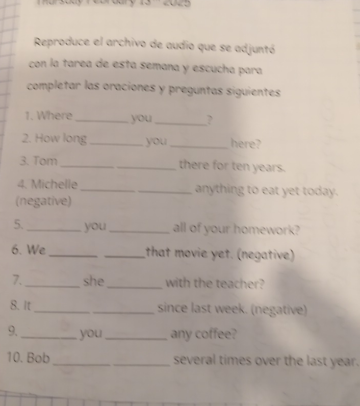 Reproduce el archivo de audio que se adjuntó 
con la tarea de esta semana y escucha para 
completar las oraciones y preguntas siguientes 
1. Where _you_ 
? 
2. How long _you_ here? 
3. Tom _there for ten years. 
4. Michelle _anything to eat yet today. 
(negative) 
5. __all of your homework? 
you 
6. We_ _that movie yet. (negative) 
7. _she_ with the teacher? 
8. It __since last week. (negative) 
9._ 
you_ any coffee? 
10. Bob __several times over the last year.