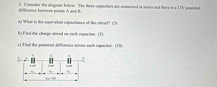 Consider the diagram below. The three capacitors are connected in series and there is a 12V potential
difference between points A and B.
a) What is the equivalent capacitance of the circuit? (5)
b) Find the charge stored on each capacitor. (5)
c) Find the potential difference across each capacitor. (10)