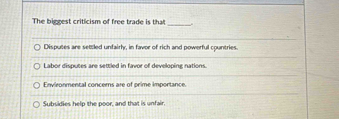 The biggest criticism of free trade is that_
Disputes are settled unfairly, in favor of rich and powerful countries.
Labor disputes are settled in favor of developing nations.
Environmental concerns are of prime importance.
Subsidies help the poor, and that is unfair.