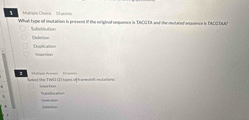 What type of mutation is present if the original sequence is TACGTA and the mutated sequence is TACGTAA?
Substitution
Deletion
Duplication
Insertion
2 Multiple Answer 10 points
Select the TWO (2) types of frameshift mutations:
4 Insertion
Translocation
5
Inversion
6 Deletion
7