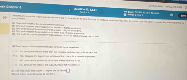 Jake Schneider 10/21/24 10:01 PM
ork Chapter 6 Question 30, 6.5.51 Part 2 of 9 HW Score: 75.28%, 30.11 of 40 points Points: 0.11 of 1
Save
probabilities According to an airline, flights on a certain route are on time 90% of the time. Suppose 13 flights are randomly selected and the number of on time flights is recorded. Use technology to fied the
(a) Determine whether this is a binomial experiment.
(b) Find and interpret the probability that exactly 11 flights are on time.
(c) Find and interpret the probability that at least 11 flights are on time.
(d) Find and interpret the probability that fewer than 11 flights are on time.
(e) Find and interpret the probability that between 10 and 12 flights, inclusive, are on time.
(a) Does the probability experiment represent a binomial experimest?
A. No, because there are more than two mutually exclusive outcomes for each trial.
B. Yes, because the experiment satisfies all the criteria for a binomial experiment
C. No, because the probability of success differs from trial to trial
(. No, because the trials of the experiment are not independent.
(b) The probability that exactly 11 flights are on time is □ 
(Round to four decimal places as needed.)