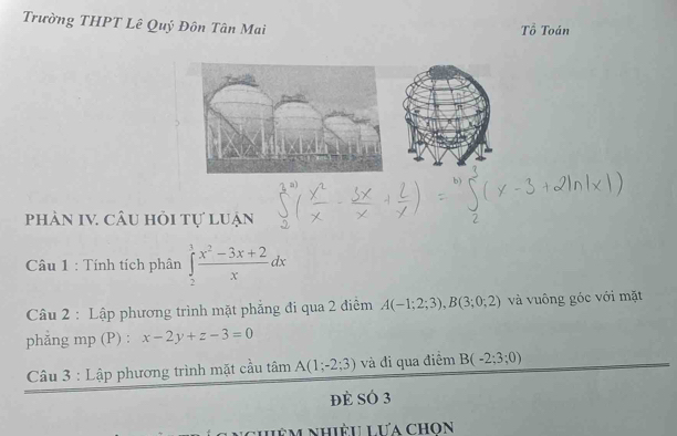 Trường THPT Lê Quý Đôn Tân Mai 
Tổ Toán 
phàn IV. câu hỏi tự luận 
Câu 1 : Tính tích phân ∈tlimits _2^(3frac x^2)-3x+2xdx
Câu 2 : Lập phương trình mặt phẳng đi qua 2 điểm A(-1;2;3), B(3;0;2) và vuông góc với mặt 
phẳng mp (P) : x-2y+z-3=0
Câu 3 : Lập phương trình mặt cầu tan A(1;-2;3) và đi qua điểm B(-2;3;0)
đè SÓ 3 
L m n hiệu Lưa chon