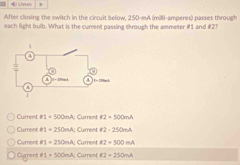 Listen
After closing the switch in the circuit below, 250-mA (milli-amperes) passes through
each light bulb. What is the current passing through the ammeter #1 and #2?
Current # 1=500mA; Current # 2=500mA
Current # 1=250mA; Current # 2-250mA
Current # 1=250mA; Current # 2=500mA
Current # 1=500mA; Current # 2=250mA