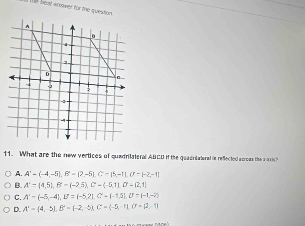 the best answer for the question .
11. What are the new vertices of quadrilateral ABCD if the quadrilateral is reflected across the x-axis?
A. A'=(-4,-5), B'=(2,-5), C'=(5,-1), D'=(-2,-1)
B. A'=(4,5), B'=(-2,5), C'=(-5,1), D'=(2,1)
C. A'=(-5,-4), B'=(-5,2), C'=(-1,5), D'=(-1,-2)
D. A'=(4,-5), B'=(-2,-5), C'=(-5,-1), D'=(2,-1)