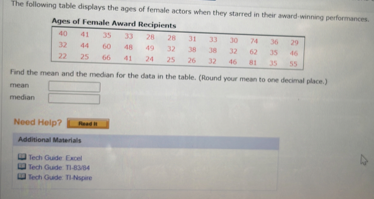 The following table displays the ages of female actors when they starred in their award-winning performances. 
Find the mean and the median for the data in the table. (Round your mean to one decimal place.) 
mean 
median 
Need Help? Read It 
Additional Materials 
Tech Guide: Excel 
| Tech Guide: T1-83/84 
Tech Guide: TI-Nspire