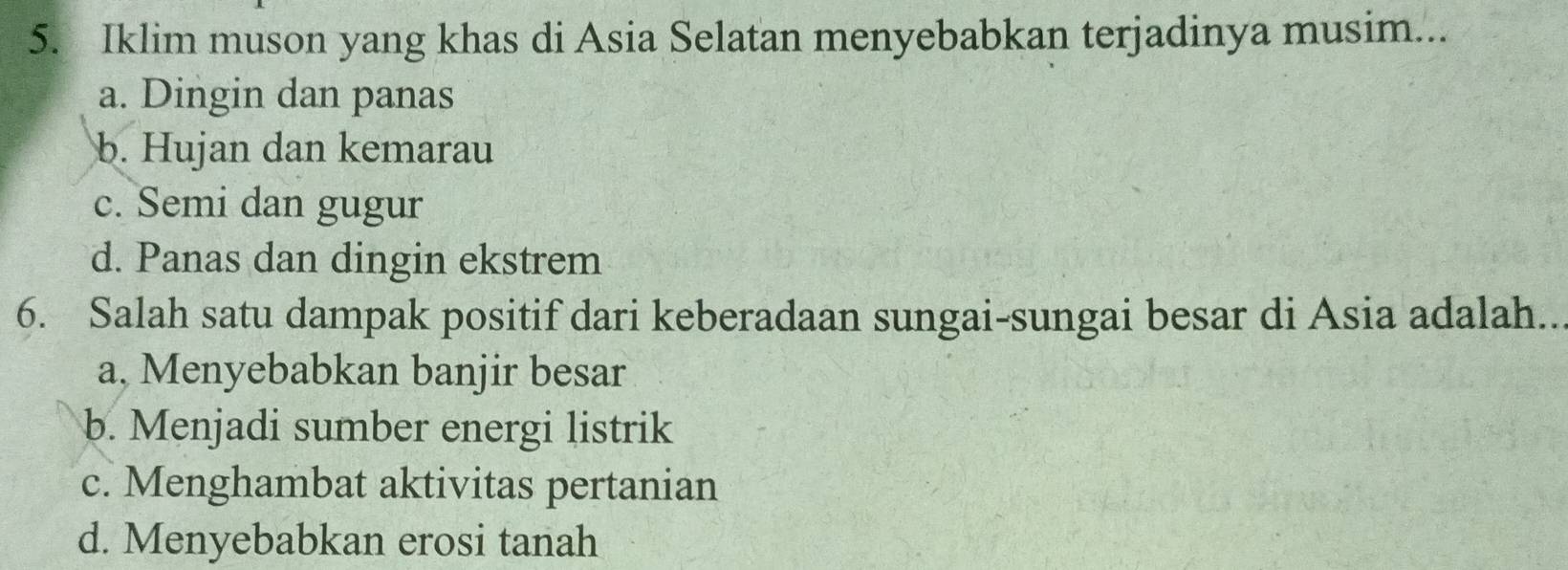 Iklim muson yang khas di Asia Selatan menyebabkan terjadinya musim...
a. Dingin dan panas
b. Hujan dan kemarau
c. Semi dan gugur
d. Panas dan dingin ekstrem
6. Salah satu dampak positif dari keberadaan sungai-sungai besar di Asia adalah..
a, Menyebabkan banjir besar
b. Menjadi sumber energi listrik
c. Menghambat aktivitas pertanian
d. Menyebabkan erosi tanah